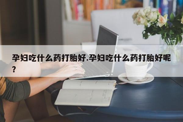 药流药购买方式孕妇吃什么药打胎好.孕妇吃什么药打胎好呢？