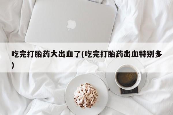 药流药购买方式吃完打胎药大出血了(吃完打胎药出血特别多)