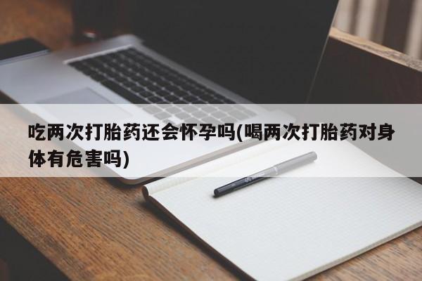 药流药购买方式吃两次打胎药还会怀孕吗(喝两次打胎药对身体有危害吗)