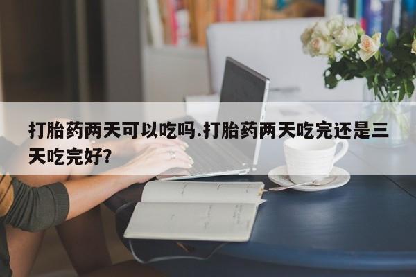 药流药购买方式打胎药两天可以吃吗.打胎药两天吃完还是三天吃完好？