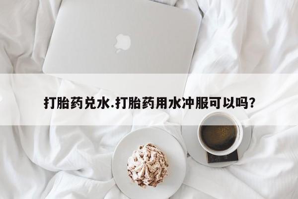 药流药购买方式打胎药兑水.打胎药用水冲服可以吗？