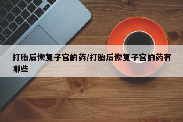 药流药购买方式打胎后恢复子宫的药/打胎后恢复子宫的药有哪些