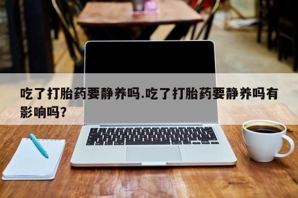 药流药购买方式吃了打胎药要静养吗.吃了打胎药要静养吗有影响吗？