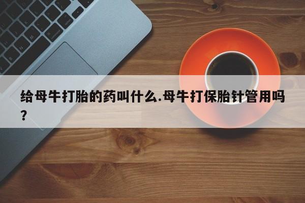 药流药购买方式给母牛打胎的药叫什么.母牛打保胎针管用吗？