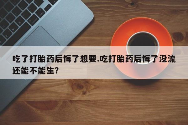 药流药购买方式吃了打胎药后悔了想要.吃打胎药后悔了没流还能不能生？
