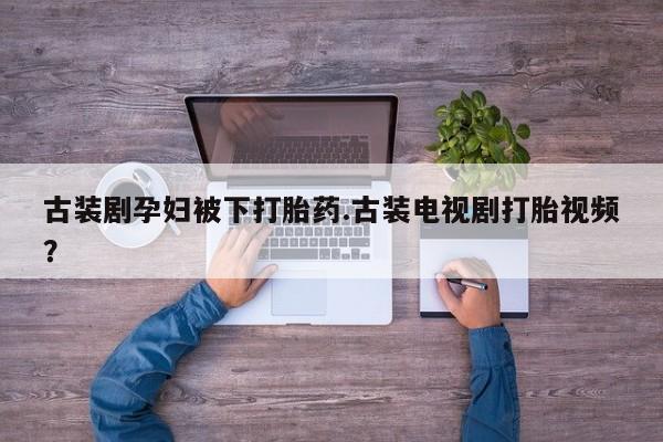 药流药购买方式古装剧孕妇被下打胎药.古装电视剧打胎视频？