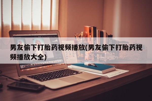 药流药购买方式男友偷下打胎药视频播放(男友偷下打胎药视频播放大全)