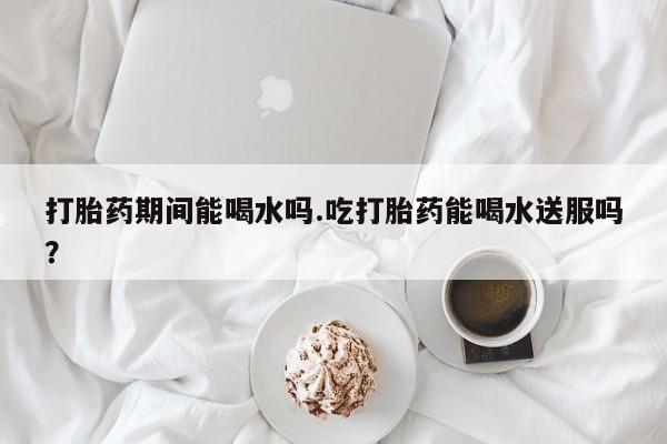 药流药购买方式打胎药期间能喝水吗.吃打胎药能喝水送服吗？