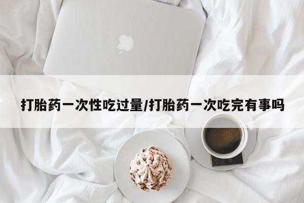 药流药购买方式打胎药一次性吃过量/打胎药一次吃完有事吗