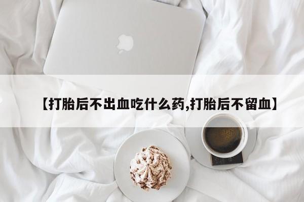 药流药购买方式【打胎后不出血吃什么药,打胎后不留血】
