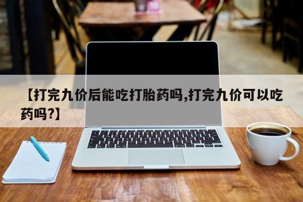 药流药购买方式【打完九价后能吃打胎药吗,打完九价可以吃药吗?】
