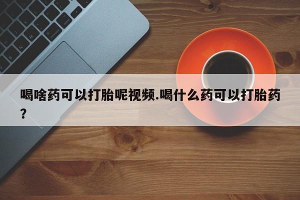 药流药购买方式喝啥药可以打胎呢视频.喝什么药可以打胎药？