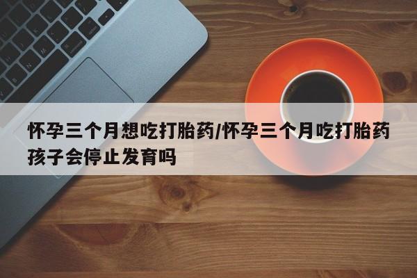 药流药购买方式怀孕三个月想吃打胎药/怀孕三个月吃打胎药孩子会停止发育吗
