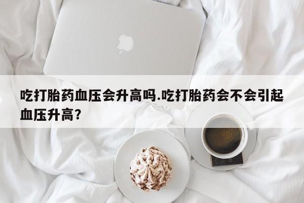药流药购买方式吃打胎药血压会升高吗.吃打胎药会不会引起血压升高？