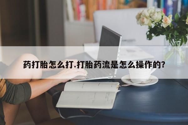 药流药购买方式药打胎怎么打.打胎药流是怎么操作的？