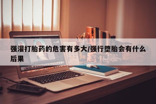 药流药购买方式强灌打胎药的危害有多大/强行堕胎会有什么后果
