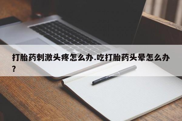 药流药购买方式打胎药刺激头疼怎么办.吃打胎药头晕怎么办？