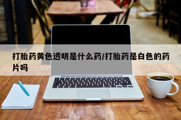 药流药购买方式打胎药黄色透明是什么药/打胎药是白色的药片吗