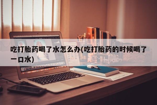 药流药购买方式吃打胎药喝了水怎么办(吃打胎药的时候喝了一口水)
