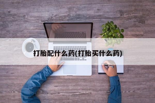 药流药购买方式打胎配什么药(打胎买什么药)