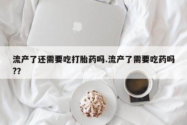 药流药购买方式流产了还需要吃打胎药吗.流产了需要吃药吗?？