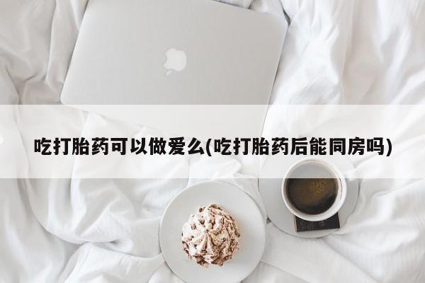 药流药购买方式吃打胎药可以做爱么(吃打胎药后能同房吗)