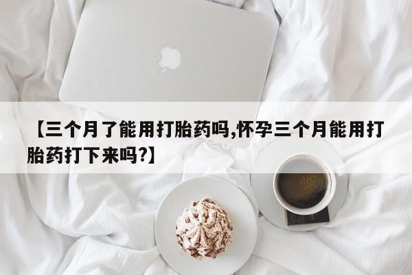 药流药购买方式【三个月了能用打胎药吗,怀孕三个月能用打胎药打下来吗?】