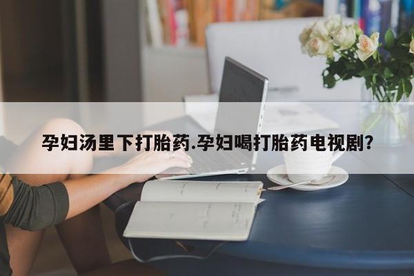 药流药购买方式孕妇汤里下打胎药.孕妇喝打胎药电视剧？