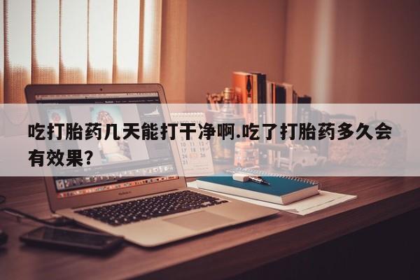 药流药购买方式吃打胎药几天能打干净啊.吃了打胎药多久会有效果？