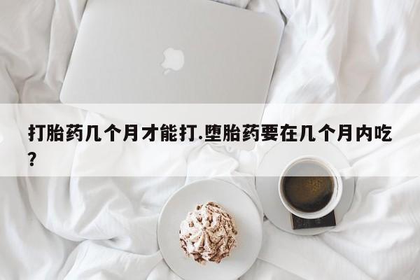 药流药购买方式打胎药几个月才能打.堕胎药要在几个月内吃？