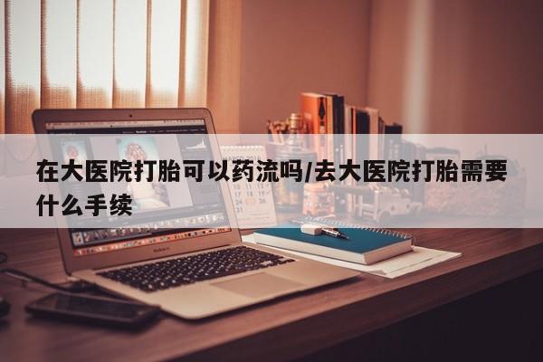 药流药购买方式在大医院打胎可以药流吗/去大医院打胎需要什么手续