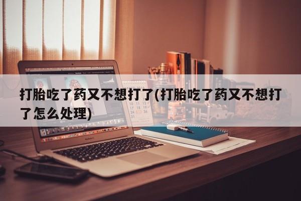 药流药购买方式打胎吃了药又不想打了(打胎吃了药又不想打了怎么处理)