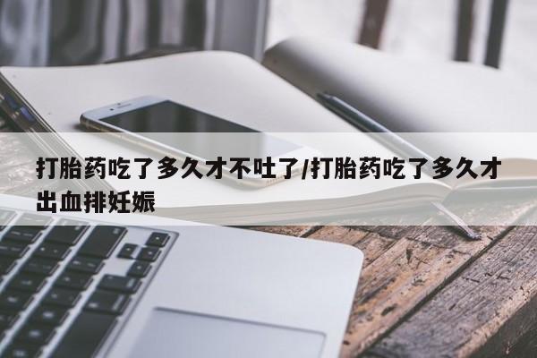 药流药购买方式打胎药吃了多久才不吐了/打胎药吃了多久才出血排妊娠