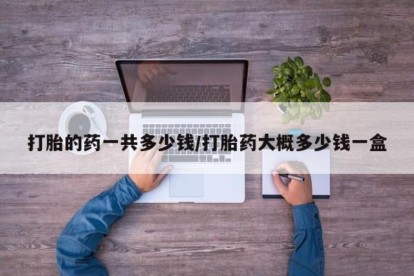 药流药购买方式打胎的药一共多少钱/打胎药大概多少钱一盒