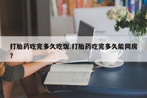 药流药购买方式打胎药吃完多久吃饭.打胎药吃完多久能同房？