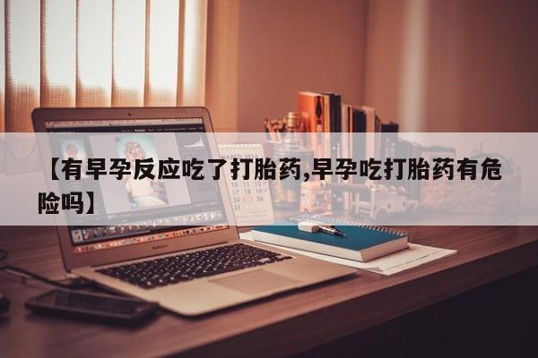 药流药购买方式【有早孕反应吃了打胎药,早孕吃打胎药有危险吗】