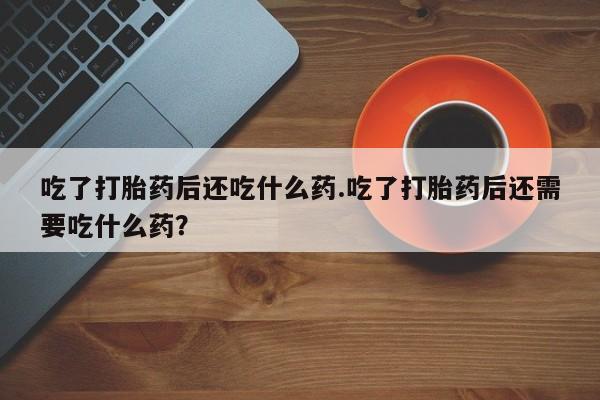 药流药购买方式吃了打胎药后还吃什么药.吃了打胎药后还需要吃什么药？