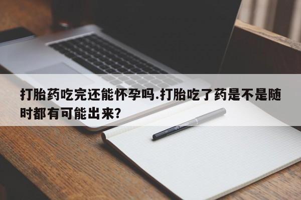 药流药购买方式打胎药吃完还能怀孕吗.打胎吃了药是不是随时都有可能出来？