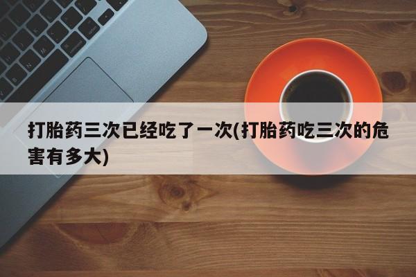 药流药购买方式打胎药三次已经吃了一次(打胎药吃三次的危害有多大)