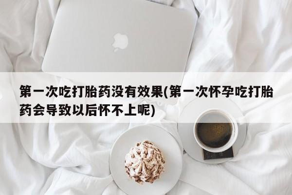 药流药购买方式第一次吃打胎药没有效果(第一次怀孕吃打胎药会导致以后怀不上呢)