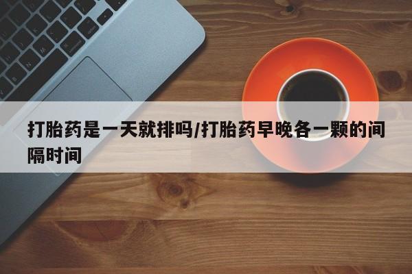 药流药购买方式打胎药是一天就排吗/打胎药早晚各一颗的间隔时间