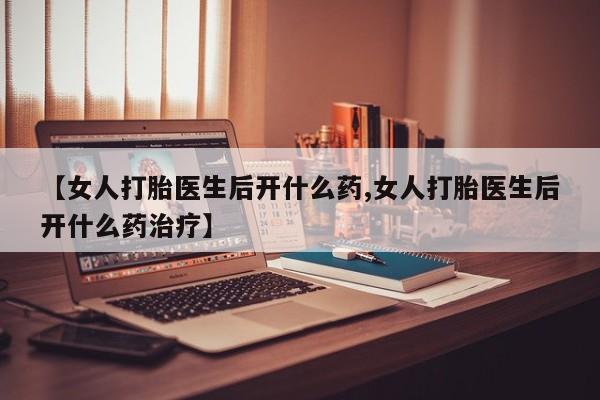 药流药购买方式【女人打胎医生后开什么药,女人打胎医生后开什么药治疗】