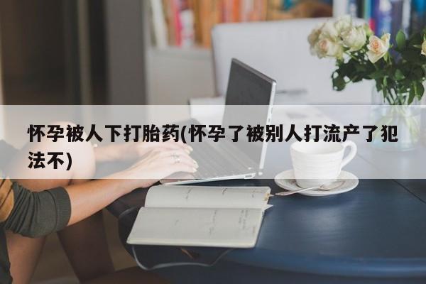 药流药购买方式怀孕被人下打胎药(怀孕了被别人打流产了犯法不)