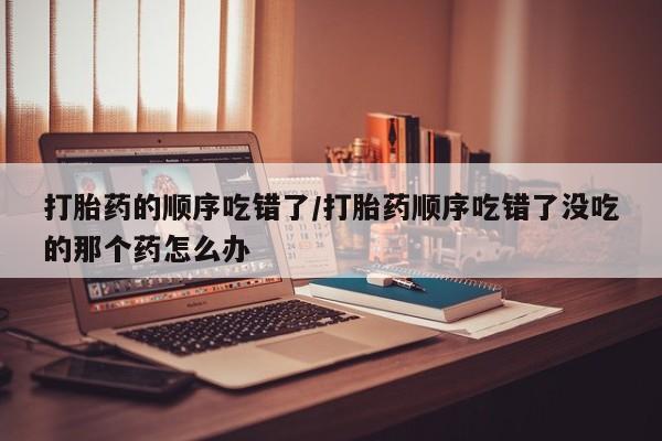 药流药购买方式打胎药的顺序吃错了/打胎药顺序吃错了没吃的那个药怎么办
