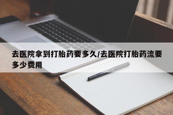 药流药购买方式去医院拿到打胎药要多久/去医院打胎药流要多少费用