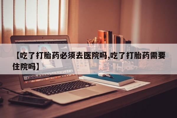 药流药购买方式【吃了打胎药必须去医院吗,吃了打胎药需要住院吗】
