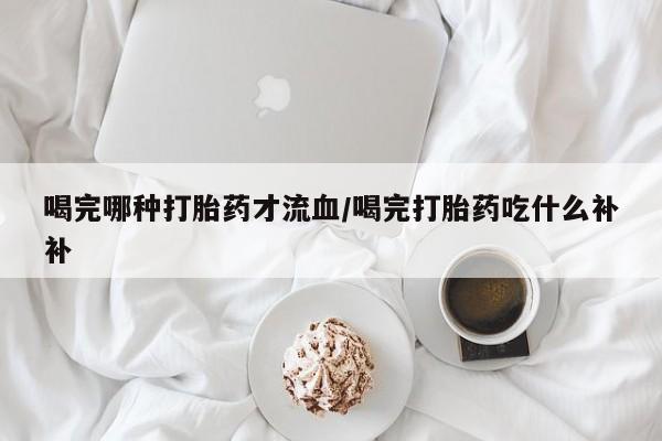 药流药购买方式喝完哪种打胎药才流血/喝完打胎药吃什么补补