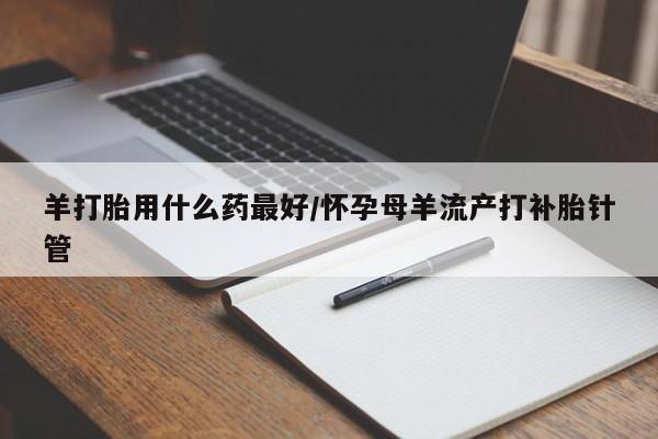 药流药购买方式羊打胎用什么药最好/怀孕母羊流产打补胎针管