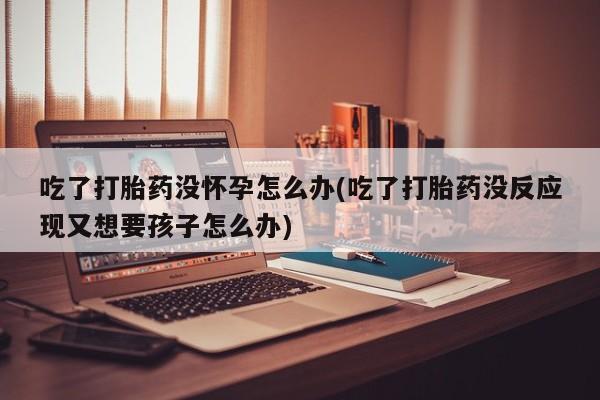 药流药购买方式吃了打胎药没怀孕怎么办(吃了打胎药没反应现又想要孩子怎么办)