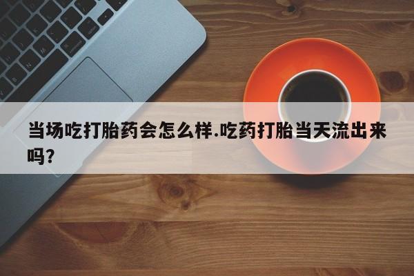 药流药购买方式当场吃打胎药会怎么样.吃药打胎当天流出来吗？